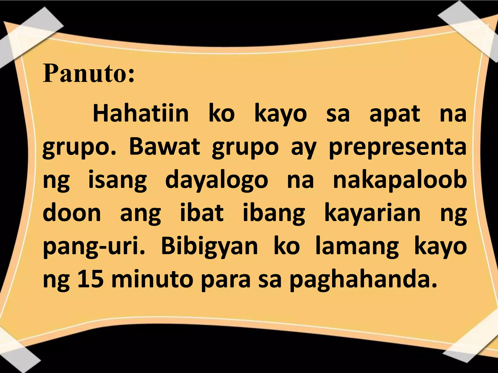 Panuto:
Hahatiin ko kayo sa apat na
grupo. Bawat grupo ay prepresenta
ng isang dayalogo na nakapaloob
doon ang ibat ibang kayarian ng
pang-uri. Bibigyan ko lamang kayo
ng 15 minuto para sa paghahanda.
 