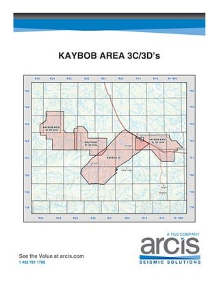 KAYBOB AREA 3C/3D’s
See the Value at arcis.com
1 403 781 1700
'
'
'
'
'
'
'
Knight
Benbow
Kaybob
Grizzly
Fox Creek
Pass Creek
BIGSTONE
3C 3D 2014
T61
T63
T62
T64
R22 R17W5R25 R24 R23
KAYBOB WEST
3C 3D 2014
KAYBOB 3D
KAYBOB EAST
3C 3D 2014
R21 R20 R19 R18
R22 R17W5R25 R24 R23 R21 R20 R19 R18
T65
T60
T59
T58
T61
T63
T62
T64
T65
T60
T59
T58
 