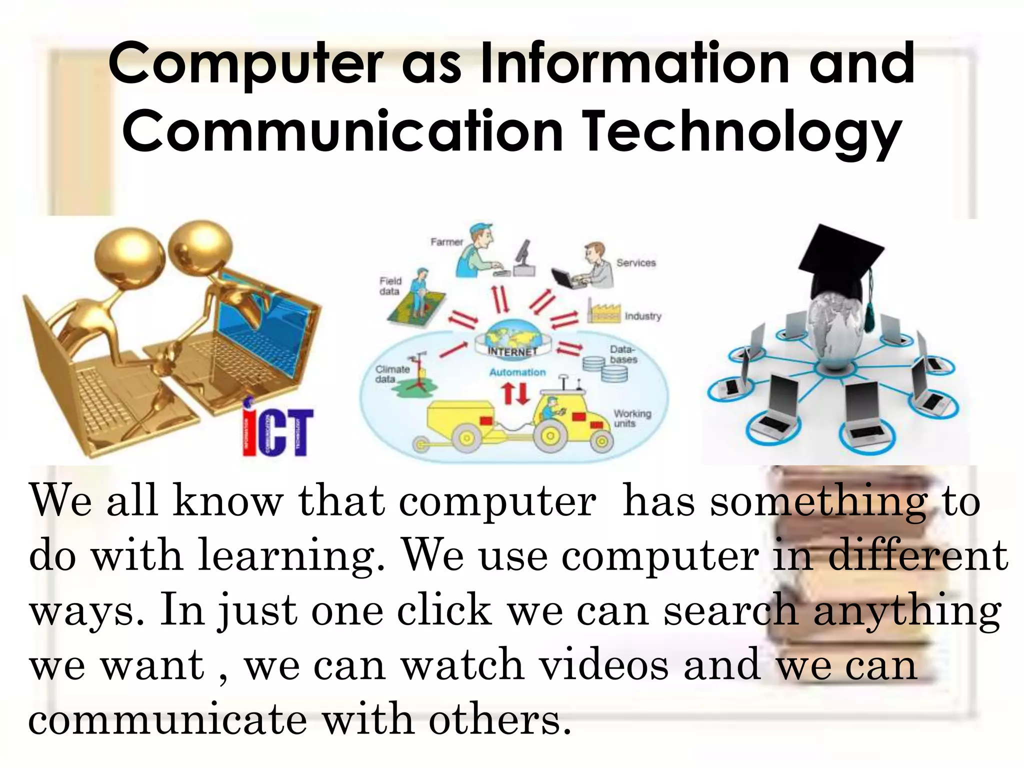 Computer as Information and
Communication Technology
We all know that computer has something to
do with learning. We use computer in different
ways. In just one click we can search anything
we want , we can watch videos and we can
communicate with others.
 