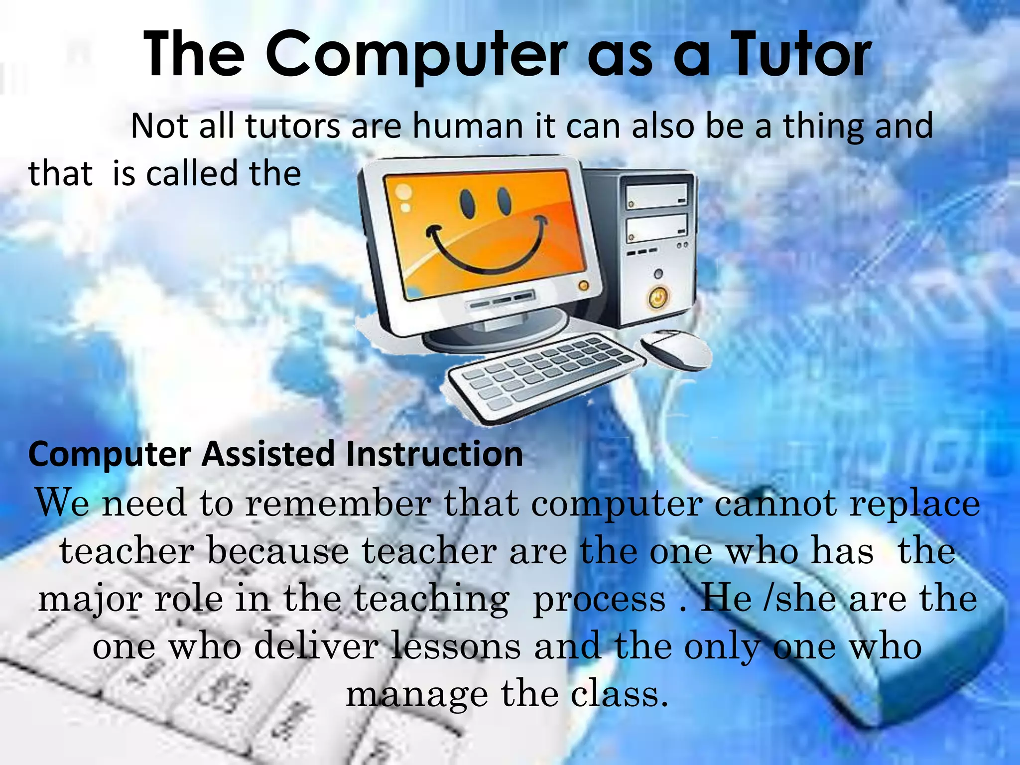 The Computer as a Tutor
Not all tutors are human it can also be a thing and
that is called the
Computer Assisted Instruction
We need to remember that computer cannot replace
teacher because teacher are the one who has the
major role in the teaching process . He /she are the
one who deliver lessons and the only one who
manage the class.
 