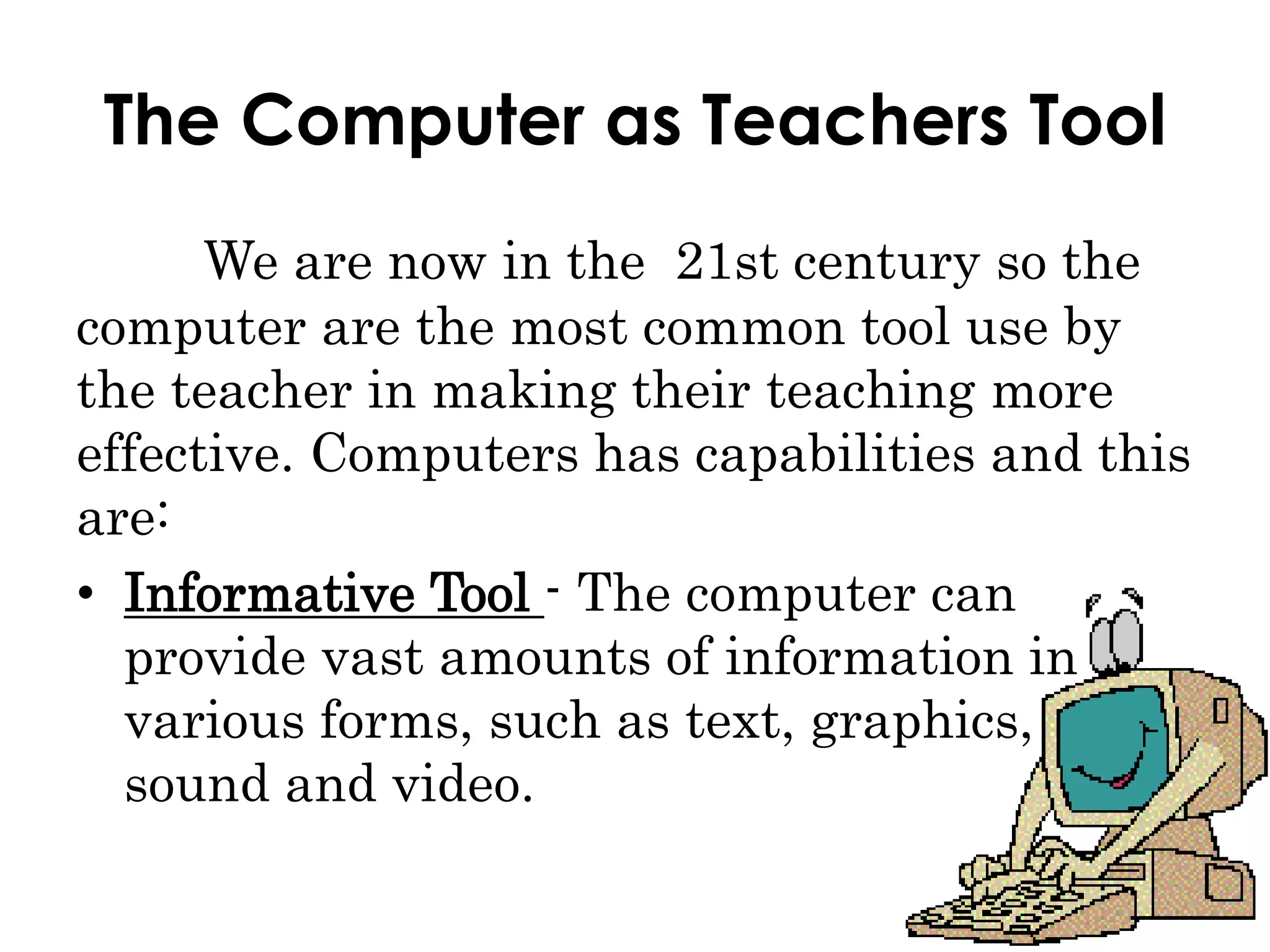 The Computer as Teachers Tool
We are now in the 21st century so the
computer are the most common tool use by
the teacher in making their teaching more
effective. Computers has capabilities and this
are:
• Informative Tool - The computer can
provide vast amounts of information in
various forms, such as text, graphics,
sound and video.
 