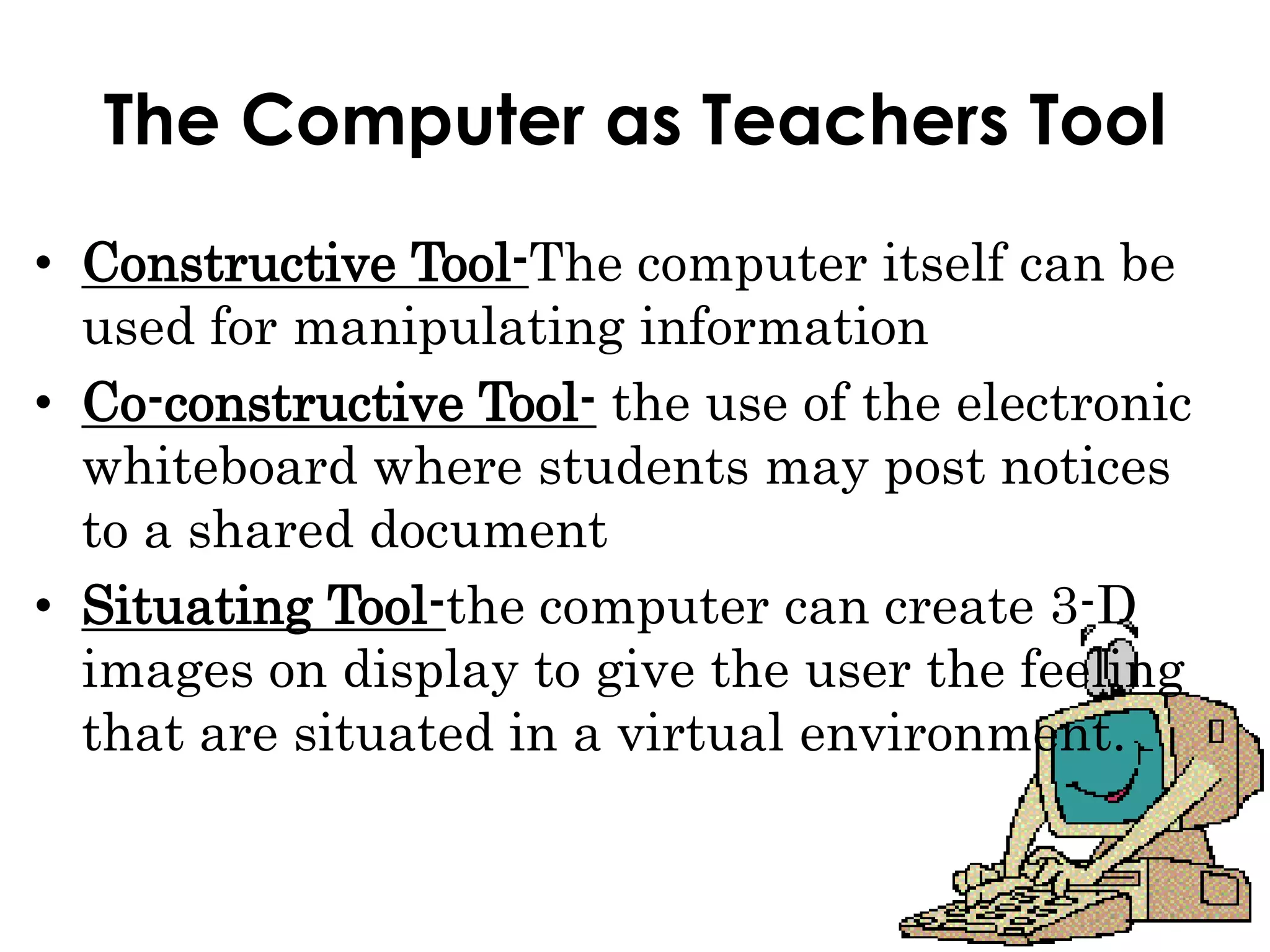 The Computer as Teachers Tool
• Constructive Tool-The computer itself can be
used for manipulating information
• Co-constructive Tool- the use of the electronic
whiteboard where students may post notices
to a shared document
• Situating Tool-the computer can create 3-D
images on display to give the user the feeling
that are situated in a virtual environment.
 