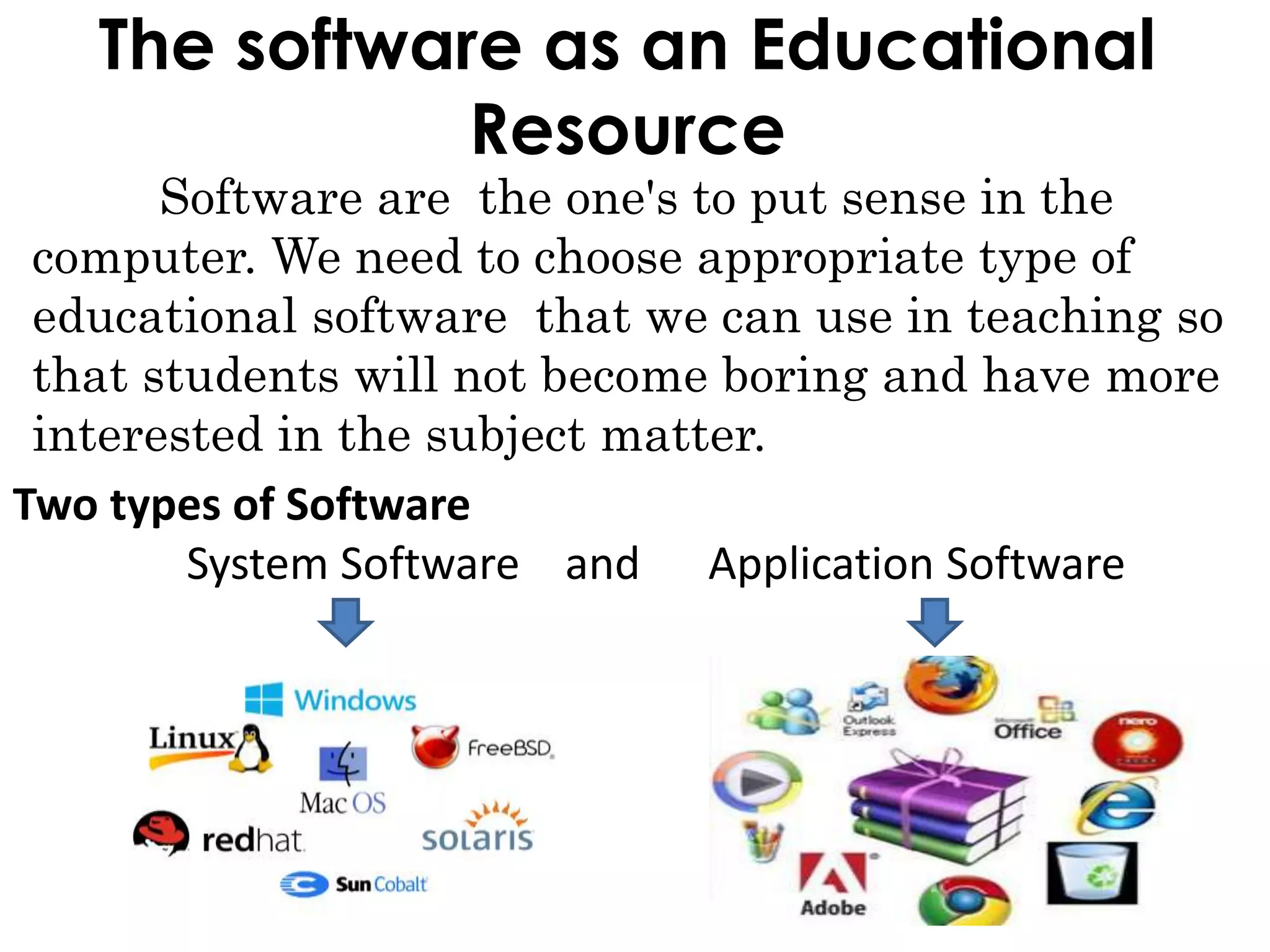The software as an Educational
Resource
Software are the one's to put sense in the
computer. We need to choose appropriate type of
educational software that we can use in teaching so
that students will not become boring and have more
interested in the subject matter.
Two types of Software
System Software and Application Software
 