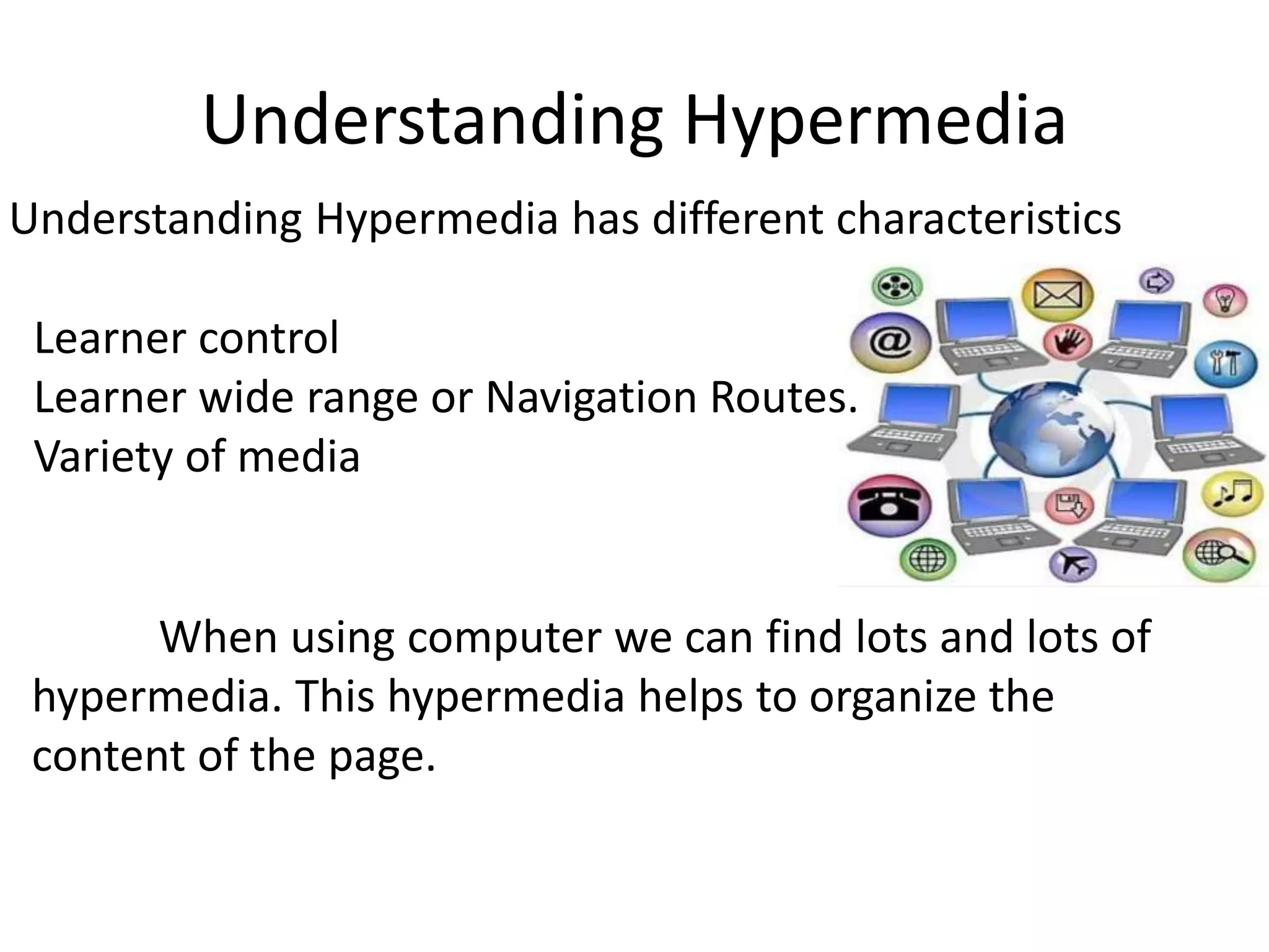 Understanding Hypermedia
Understanding Hypermedia has different characteristics
Learner control
Learner wide range or Navigation Routes.
Variety of media
When using computer we can find lots and lots of
hypermedia. This hypermedia helps to organize the
content of the page.
 