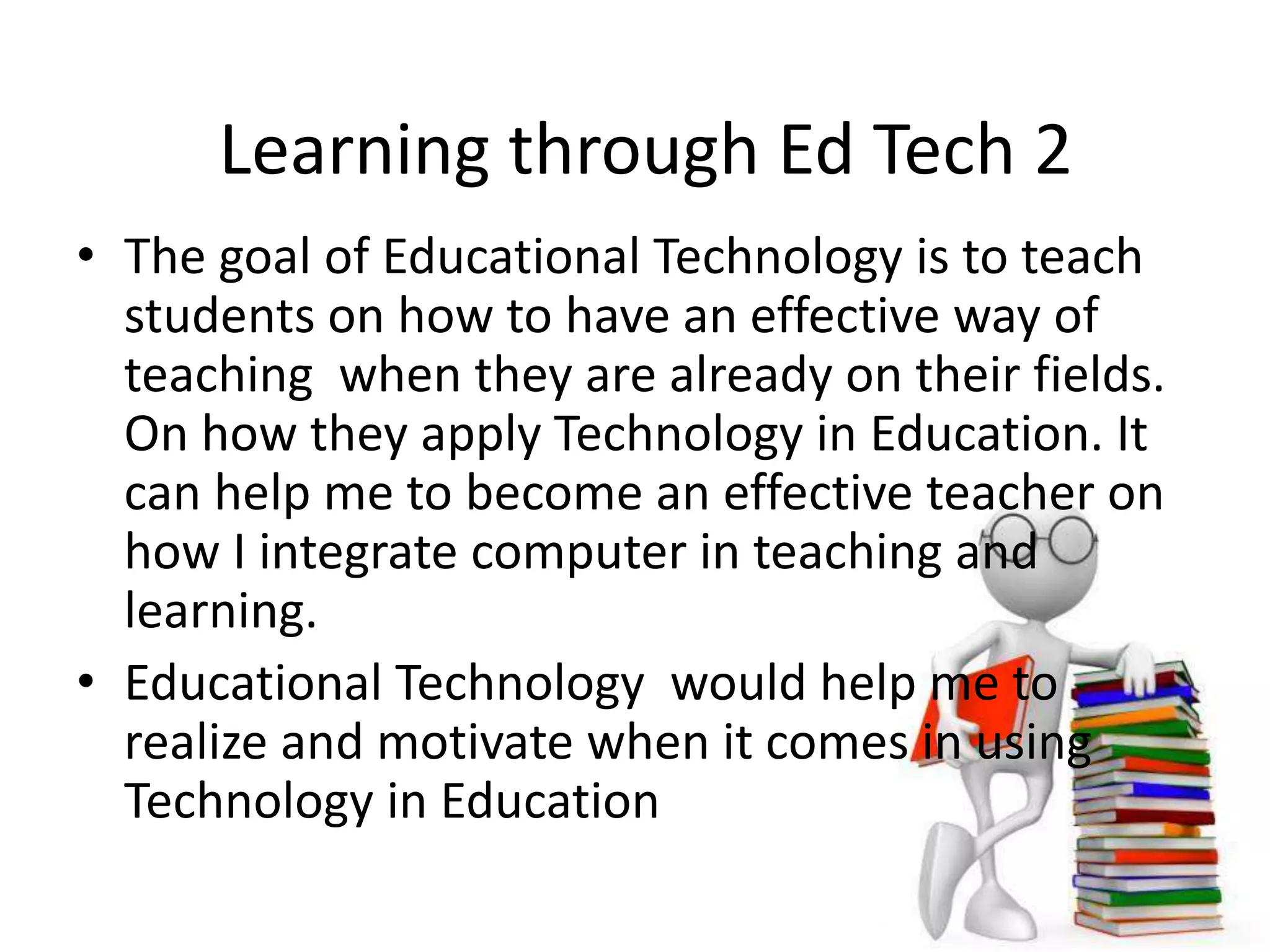 Learning through Ed Tech 2
• The goal of Educational Technology is to teach
students on how to have an effective way of
teaching when they are already on their fields.
On how they apply Technology in Education. It
can help me to become an effective teacher on
how I integrate computer in teaching and
learning.
• Educational Technology would help me to
realize and motivate when it comes in using
Technology in Education
 