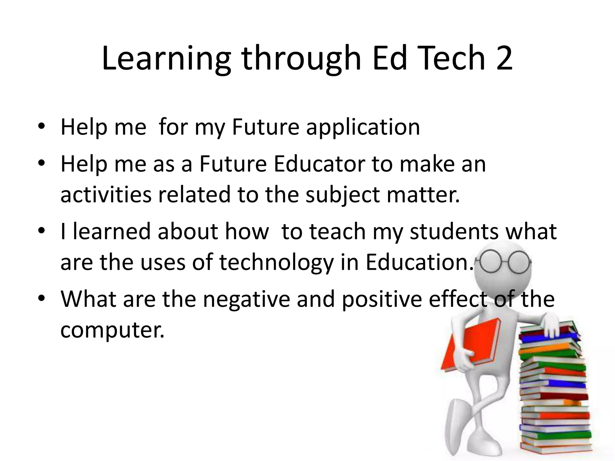 Learning through Ed Tech 2
• Help me for my Future application
• Help me as a Future Educator to make an
activities related to the subject matter.
• I learned about how to teach my students what
are the uses of technology in Education.
• What are the negative and positive effect of the
computer.
 