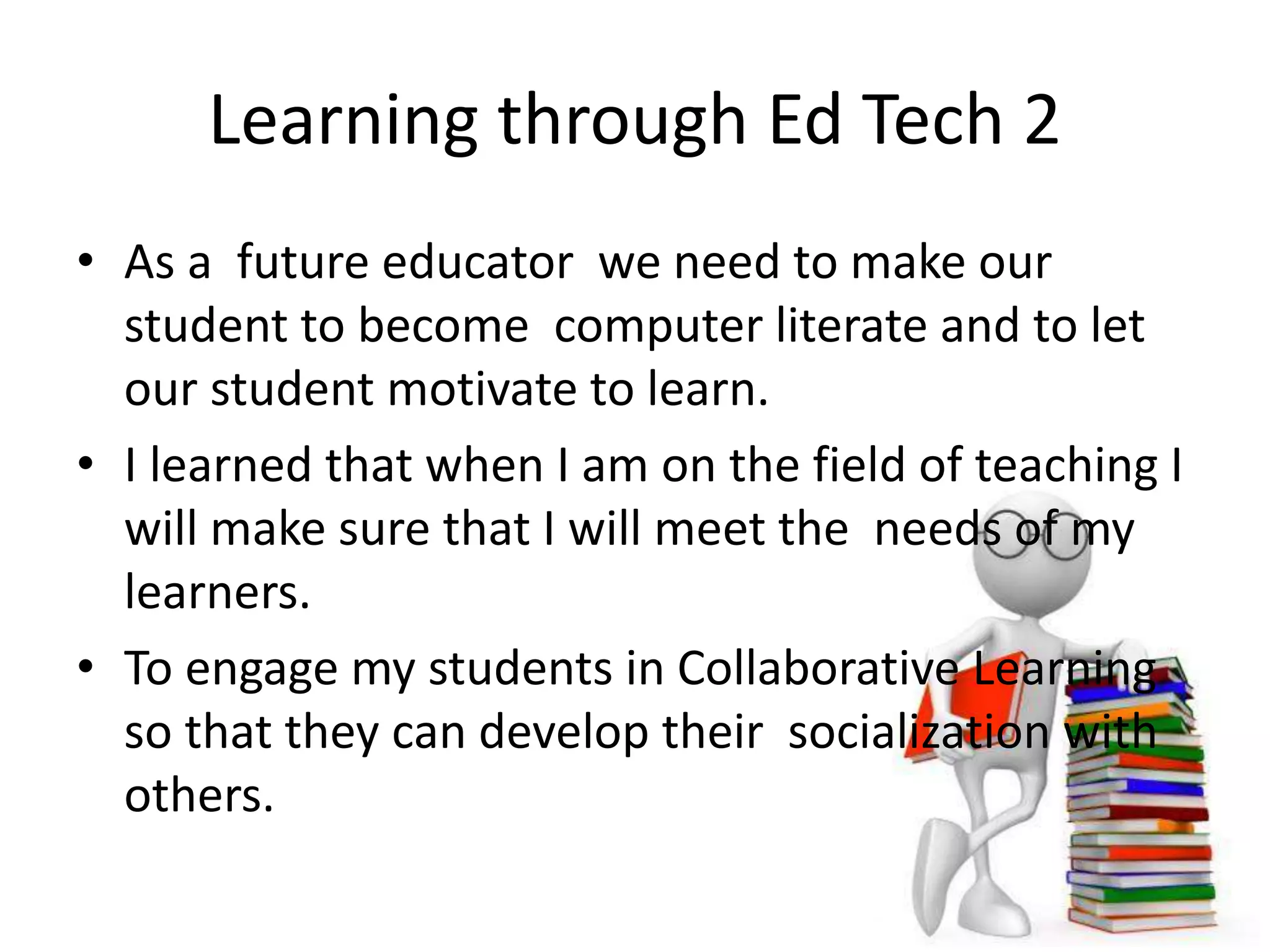 Learning through Ed Tech 2
• As a future educator we need to make our
student to become computer literate and to let
our student motivate to learn.
• I learned that when I am on the field of teaching I
will make sure that I will meet the needs of my
learners.
• To engage my students in Collaborative Learning
so that they can develop their socialization with
others.
 