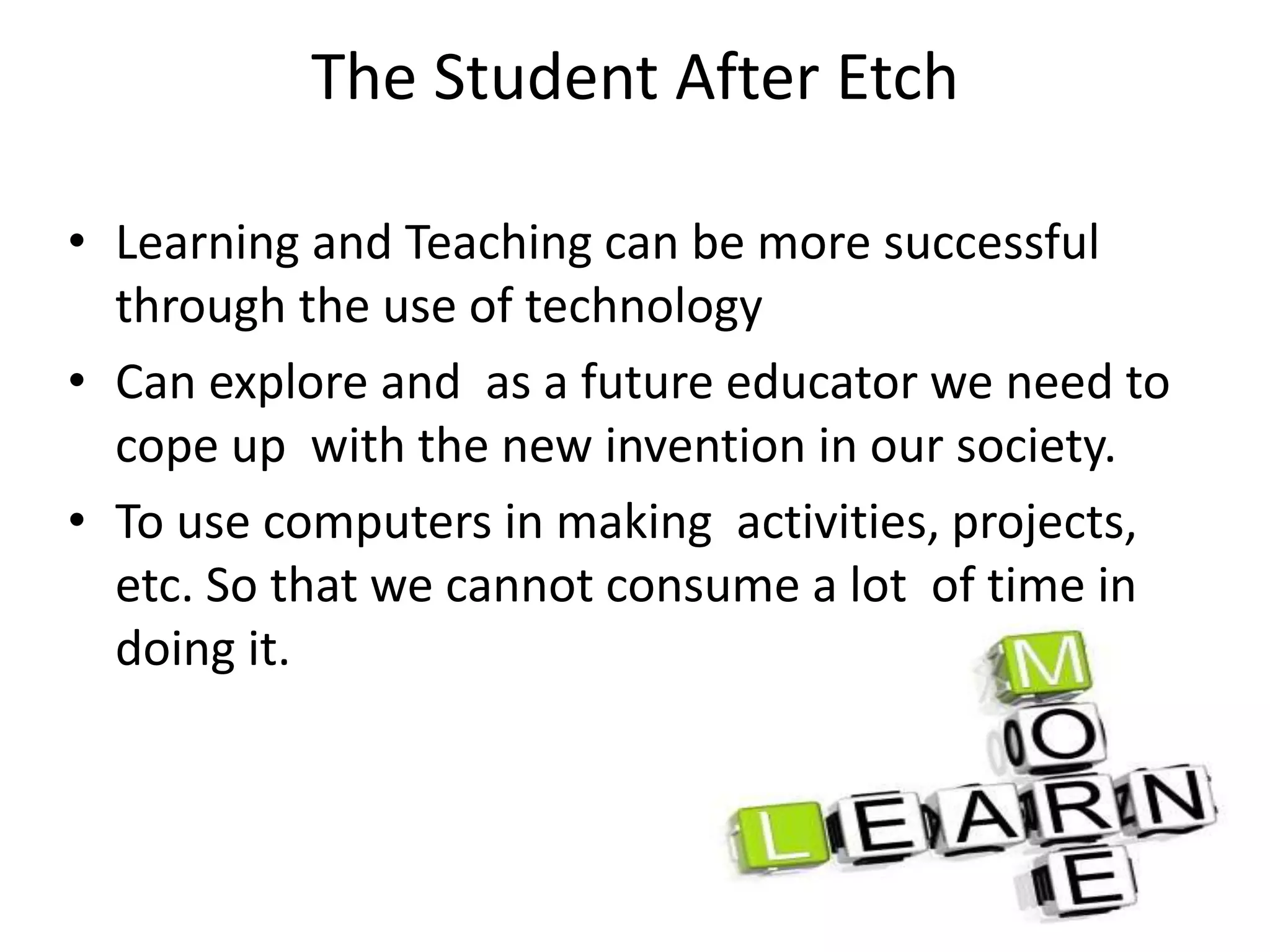 The Student After Etch
• Learning and Teaching can be more successful
through the use of technology
• Can explore and as a future educator we need to
cope up with the new invention in our society.
• To use computers in making activities, projects,
etc. So that we cannot consume a lot of time in
doing it.
 