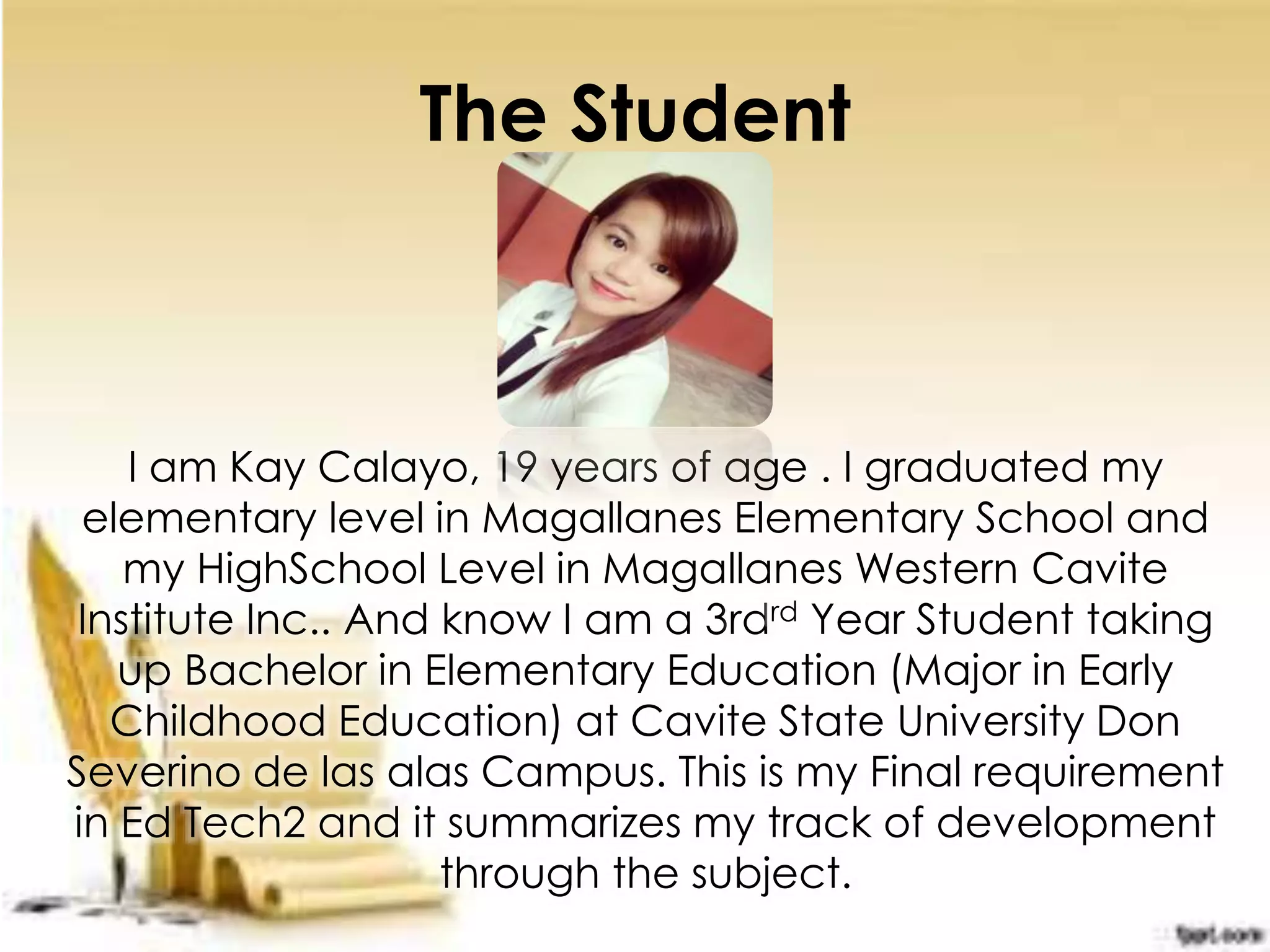 The Student
I am Kay Calayo, 19 years of age . I graduated my
elementary level in Magallanes Elementary School and
my HighSchool Level in Magallanes Western Cavite
Institute Inc.. And know I am a 3rdrd Year Student taking
up Bachelor in Elementary Education (Major in Early
Childhood Education) at Cavite State University Don
Severino de las alas Campus. This is my Final requirement
in Ed Tech2 and it summarizes my track of development
through the subject.
 