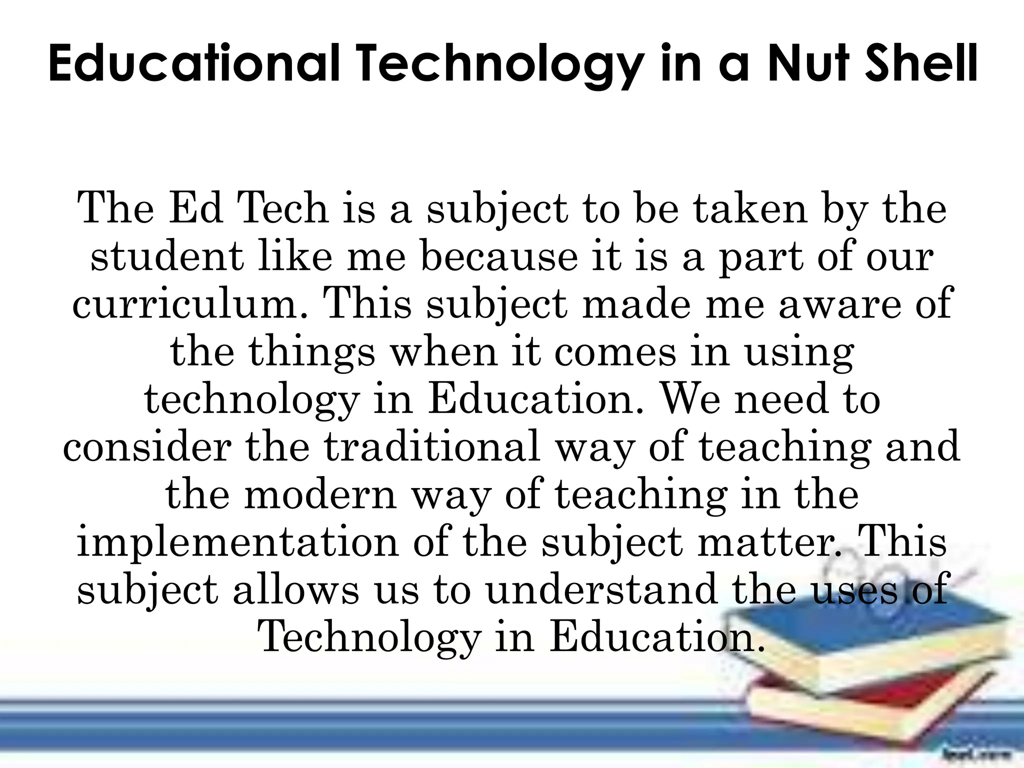 Educational Technology in a Nut Shell
The Ed Tech is a subject to be taken by the
student like me because it is a part of our
curriculum. This subject made me aware of
the things when it comes in using
technology in Education. We need to
consider the traditional way of teaching and
the modern way of teaching in the
implementation of the subject matter. This
subject allows us to understand the uses of
Technology in Education.
 
