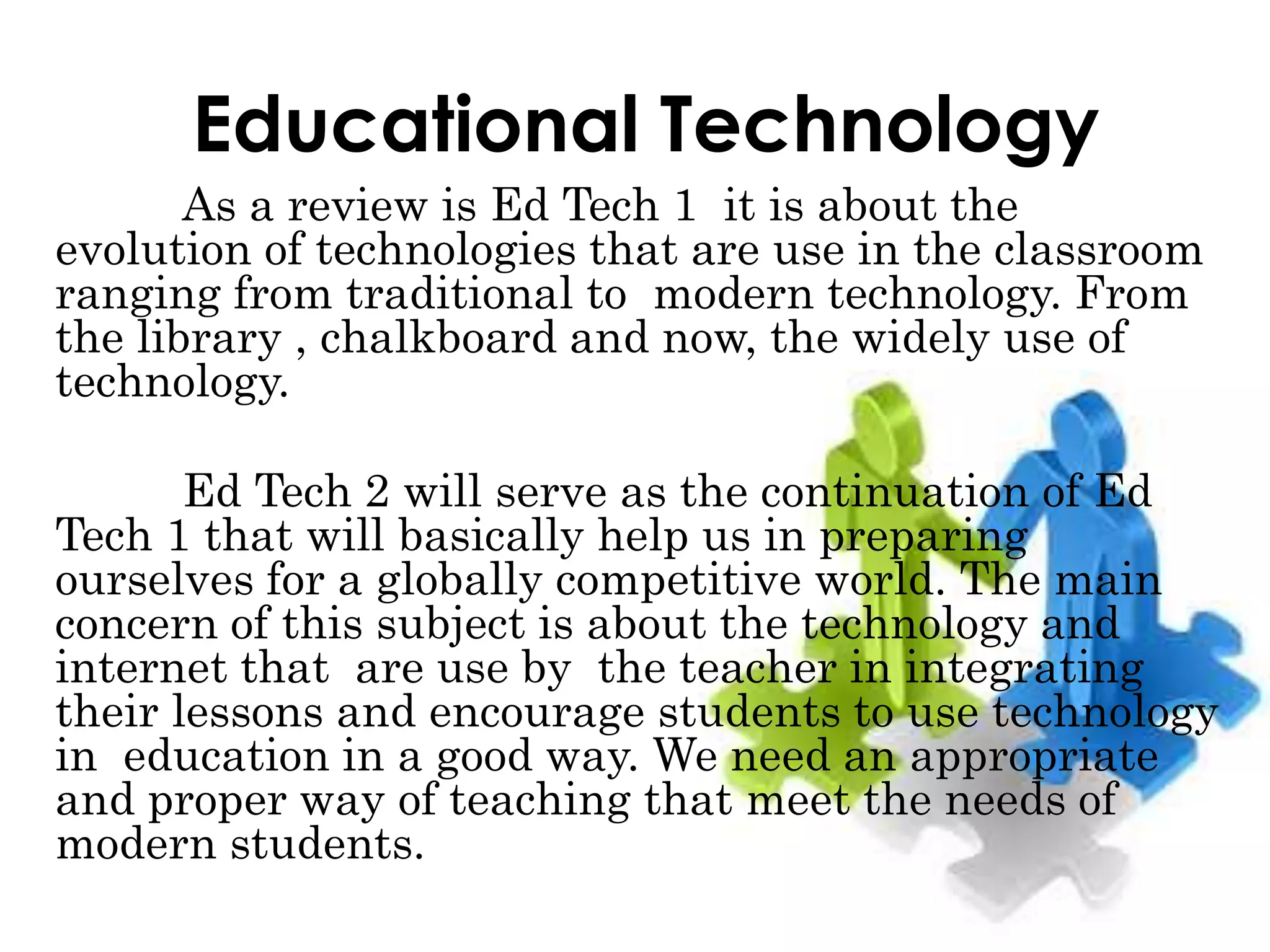 Educational Technology
As a review is Ed Tech 1 it is about the
evolution of technologies that are use in the classroom
ranging from traditional to modern technology. From
the library , chalkboard and now, the widely use of
technology.
Ed Tech 2 will serve as the continuation of Ed
Tech 1 that will basically help us in preparing
ourselves for a globally competitive world. The main
concern of this subject is about the technology and
internet that are use by the teacher in integrating
their lessons and encourage students to use technology
in education in a good way. We need an appropriate
and proper way of teaching that meet the needs of
modern students.
 