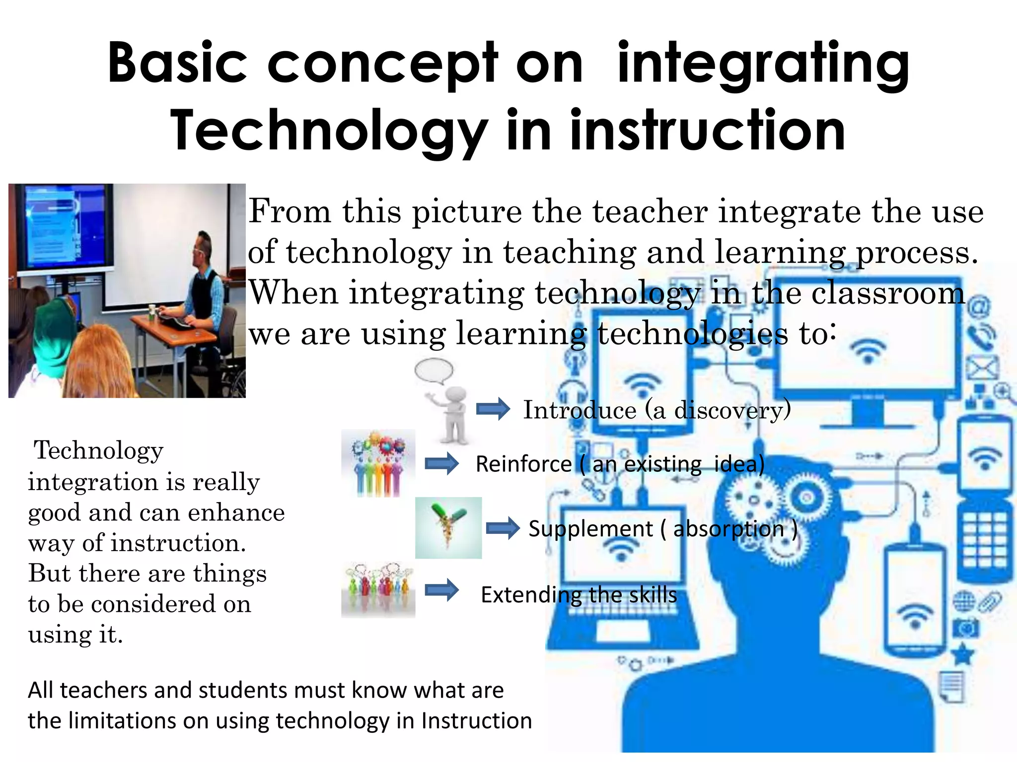 Basic concept on integrating
Technology in instruction
From this picture the teacher integrate the use
of technology in teaching and learning process.
When integrating technology in the classroom
we are using learning technologies to:
Introduce (a discovery)
Reinforce ( an existing idea)
Supplement ( absorption )
Extending the skills
Technology
integration is really
good and can enhance
way of instruction.
But there are things
to be considered on
using it.
All teachers and students must know what are
the limitations on using technology in Instruction
 