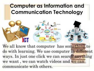 Computer as Information and
Communication Technology
We all know that computer has something to
do with learning. We use computer in different
ways. In just one click we can search anything
we want , we can watch videos and we can
communicate with others.
 