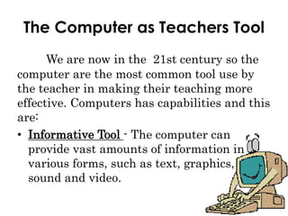 The Computer as Teachers Tool
We are now in the 21st century so the
computer are the most common tool use by
the teacher in making their teaching more
effective. Computers has capabilities and this
are:
• Informative Tool - The computer can
provide vast amounts of information in
various forms, such as text, graphics,
sound and video.
 