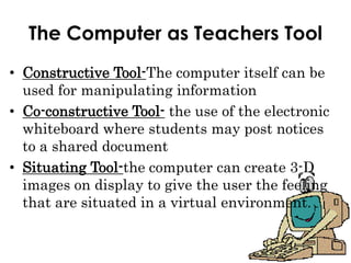 The Computer as Teachers Tool
• Constructive Tool-The computer itself can be
used for manipulating information
• Co-constructive Tool- the use of the electronic
whiteboard where students may post notices
to a shared document
• Situating Tool-the computer can create 3-D
images on display to give the user the feeling
that are situated in a virtual environment.
 