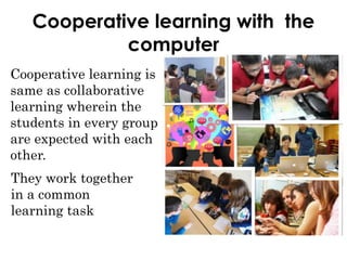 Cooperative learning with the
computer
Cooperative learning is
same as collaborative
learning wherein the
students in every group
are expected with each
other.
They work together
in a common
learning task
 