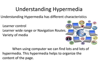 Understanding Hypermedia
Understanding Hypermedia has different characteristics
Learner control
Learner wide range or Navigation Routes.
Variety of media
When using computer we can find lots and lots of
hypermedia. This hypermedia helps to organize the
content of the page.
 