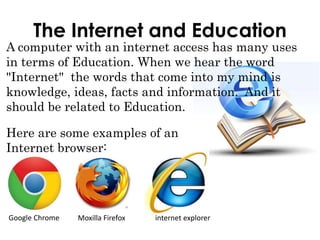The Internet and Education
A computer with an internet access has many uses
in terms of Education. When we hear the word
"Internet" the words that come into my mind is
knowledge, ideas, facts and information. And it
should be related to Education.
Here are some examples of an
Internet browser:
Google Chrome Moxilla Firefox internet explorer
 