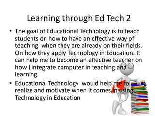 Learning through Ed Tech 2
• The goal of Educational Technology is to teach
students on how to have an effective way of
teaching when they are already on their fields.
On how they apply Technology in Education. It
can help me to become an effective teacher on
how I integrate computer in teaching and
learning.
• Educational Technology would help me to
realize and motivate when it comes in using
Technology in Education
 