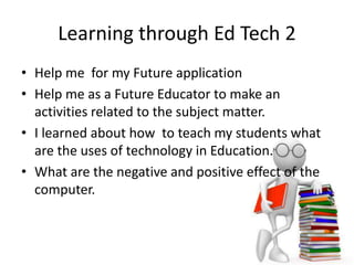 Learning through Ed Tech 2
• Help me for my Future application
• Help me as a Future Educator to make an
activities related to the subject matter.
• I learned about how to teach my students what
are the uses of technology in Education.
• What are the negative and positive effect of the
computer.
 
