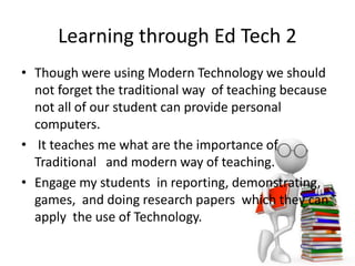 Learning through Ed Tech 2
• Though were using Modern Technology we should
not forget the traditional way of teaching because
not all of our student can provide personal
computers.
• It teaches me what are the importance of
Traditional and modern way of teaching.
• Engage my students in reporting, demonstrating,
games, and doing research papers which they can
apply the use of Technology.
 