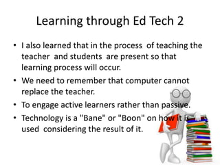 Learning through Ed Tech 2
• I also learned that in the process of teaching the
teacher and students are present so that
learning process will occur.
• We need to remember that computer cannot
replace the teacher.
• To engage active learners rather than passive.
• Technology is a "Bane" or "Boon" on how it is
used considering the result of it.
 