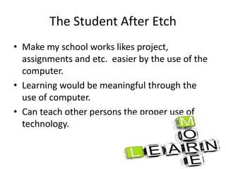 The Student After Etch
• Make my school works likes project,
assignments and etc. easier by the use of the
computer.
• Learning would be meaningful through the
use of computer.
• Can teach other persons the proper use of
technology.
 