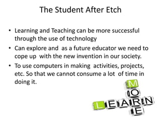 The Student After Etch
• Learning and Teaching can be more successful
through the use of technology
• Can explore and as a future educator we need to
cope up with the new invention in our society.
• To use computers in making activities, projects,
etc. So that we cannot consume a lot of time in
doing it.
 