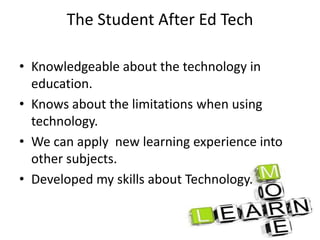 The Student After Ed Tech
• Knowledgeable about the technology in
education.
• Knows about the limitations when using
technology.
• We can apply new learning experience into
other subjects.
• Developed my skills about Technology.
 