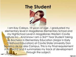 The Student
I am Kay Calayo, 19 years of age . I graduated my
elementary level in Magallanes Elementary School and
my HighSchool Level in Magallanes Western Cavite
Institute Inc.. And know I am a 3rdrd Year Student taking
up Bachelor in Elementary Education (Major in Early
Childhood Education) at Cavite State University Don
Severino de las alas Campus. This is my Final requirement
in Ed Tech2 and it summarizes my track of development
through the subject.
 