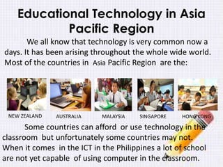 Educational Technology in Asia
Pacific Region
We all know that technology is very common now a
days. It has been arising throughout the whole wide world.
Most of the countries in Asia Pacific Region are the:
Some countries can afford or use technology in the
classroom but unfortunately some countries may not.
When it comes in the ICT in the Philippines a lot of school
are not yet capable of using computer in the classroom.
NEW ZEALAND AUSTRALIA MALAYSIA SINGAPORE HONG KONG
 
