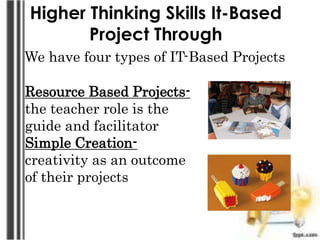 Higher Thinking Skills It-Based
Project Through
We have four types of IT-Based Projects
Resource Based Projects-
the teacher role is the
guide and facilitator
Simple Creation-
creativity as an outcome
of their projects
 