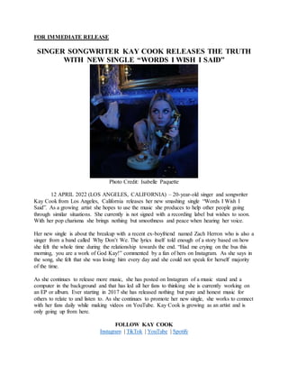 FOR IMMEDIATE RELEASE
SINGER SONGWRITER KAY COOK RELEASES THE TRUTH
WITH NEW SINGLE “WORDS I WISH I SAID”
Photo Credit: Isabelle Paquette
12 APRIL 2022 (LOS ANGELES, CALIFORNIA) – 20-year-old singer and songwriter
Kay Cook from Los Angeles, California releases her new smashing single “Words I Wish I
Said”. As a growing artist she hopes to use the music she produces to help other people going
through similar situations. She currently is not signed with a recording label but wishes to soon.
With her pop charisma she brings nothing but smoothness and peace when hearing her voice.
Her new single is about the breakup with a recent ex-boyfriend named Zach Herron who is also a
singer from a band called Why Don’t We. The lyrics itself told enough of a story based on how
she felt the whole time during the relationship towards the end. “Had me crying on the bus this
morning, you are a work of God Kay!” commented by a fan of hers on Instagram. As she says in
the song, she felt that she was losing him every day and she could not speak for herself majority
of the time.
As she continues to release more music, she has posted on Instagram of a music stand and a
computer in the background and that has led all her fans to thinking she is currently working on
an EP or album. Ever starting in 2017 she has released nothing but pure and honest music for
others to relate to and listen to. As she continues to promote her new single, she works to connect
with her fans daily while making videos on YouTube. Kay Cook is growing as an artist and is
only going up from here.
FOLLOW KAY COOK
Instagram | TikTok | YouTube | Spotify
 