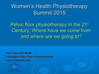 Women’s Health PhysiotherapyWomen’s Health Physiotherapy
Summit 2015Summit 2015
Pelvic floor physiotherapy in the 21Pelvic floor physiotherapy in the 21stst
Century: Where have we come fromCentury: Where have we come from
and where are we going to?and where are we going to?
Kay Crotty PhD MCSPKay Crotty PhD MCSP
Consultant Pelvic Floor PhysiotherapistConsultant Pelvic Floor Physiotherapist
www.physiolink.comwww.physiolink.com
 