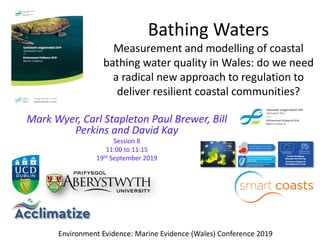 Bathing Waters
Measurement and modelling of coastal
bathing water quality in Wales: do we need
a radical new approach to regulation to
deliver resilient coastal communities?
Mark Wyer, Carl Stapleton Paul Brewer, Bill
Perkins and David Kay
Session 8
11:00 to 11:15
19th September 2019
Environment Evidence: Marine Evidence (Wales) Conference 2019
 