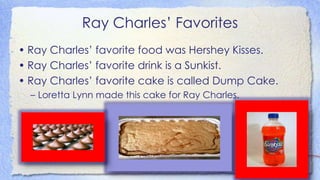 Ray Charles’ Favorites
• Ray Charles’ favorite food was Hershey Kisses.
• Ray Charles’ favorite drink is a Sunkist.
• Ray Charles’ favorite cake is called Dump Cake.
– Loretta Lynn made this cake for Ray Charles.
 