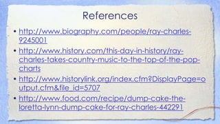 References
• http://www.biography.com/people/ray-charles-
9245001
• http://www.history.com/this-day-in-history/ray-
charles-takes-country-music-to-the-top-of-the-pop-
charts
• http://www.historylink.org/index.cfm?DisplayPage=o
utput.cfm&file_id=5707
• http://www.food.com/recipe/dump-cake-the-
loretta-lynn-dump-cake-for-ray-charles-442291
 