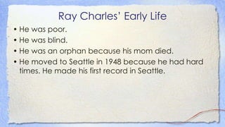 Ray Charles’ Early Life
• He was poor.
• He was blind.
• He was an orphan because his mom died.
• He moved to Seattle in 1948 because he had hard
times. He made his first record in Seattle.
 