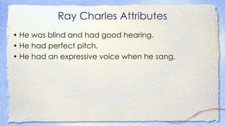 Ray Charles Attributes
• He was blind and had good hearing.
• He had perfect pitch.
• He had an expressive voice when he sang.
 