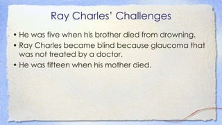 Ray Charles’ Challenges
• He was five when his brother died from drowning.
• Ray Charles became blind because glaucoma that
was not treated by a doctor.
• He was fifteen when his mother died.
 