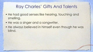 Ray Charles’ Gifts And Talents
• He had good senses like hearing, touching and
smelling.
• He was a singer and a songwriter.
• He always believed in himself even though he was
blind.
 
