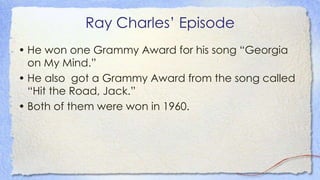 Ray Charles’ Episode
• He won one Grammy Award for his song “Georgia
on My Mind.”
• He also got a Grammy Award from the song called
“Hit the Road, Jack.”
• Both of them were won in 1960.
 