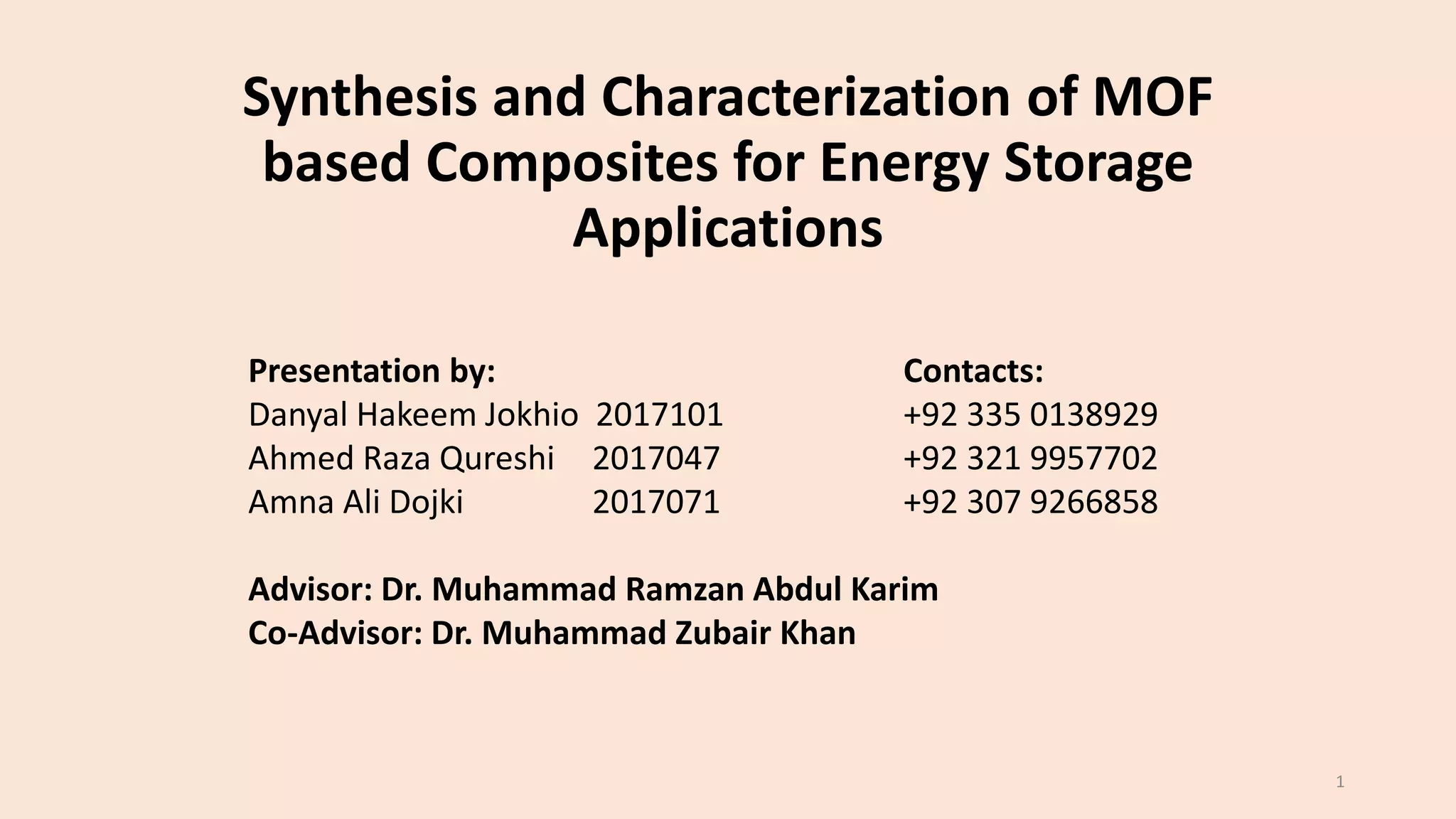 Synthesis and Characterization of MOF
based Composites for Energy Storage
Applications
Presentation by: Contacts:
Danyal Hakeem Jokhio 2017101 +92 335 0138929
Ahmed Raza Qureshi 2017047 +92 321 9957702
Amna Ali Dojki 2017071 +92 307 9266858
Advisor: Dr. Muhammad Ramzan Abdul Karim
Co-Advisor: Dr. Muhammad Zubair Khan
1
 