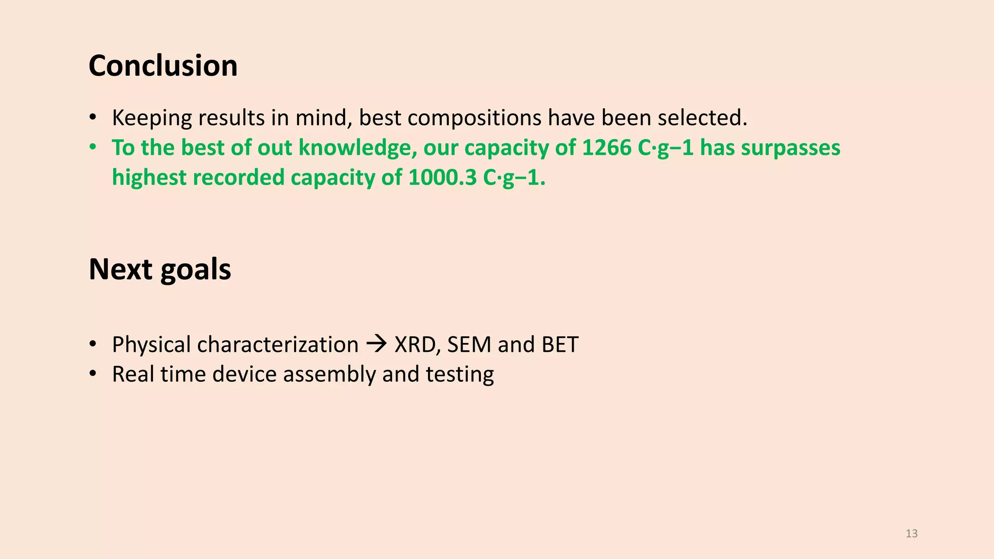 • Keeping results in mind, best compositions have been selected.
• To the best of out knowledge, our capacity of 1266 C·g−1 has surpasses
highest recorded capacity of 1000.3 C·g−1.
Next goals
• Physical characterization → XRD, SEM and BET
• Real time device assembly and testing
13
Conclusion
 