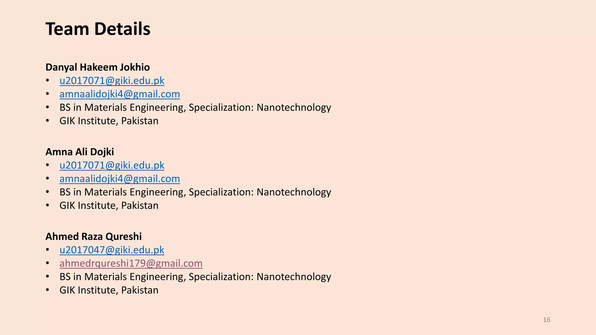16
Team Details
Amna Ali Dojki
• u2017071@giki.edu.pk
• amnaalidojki4@gmail.com
• BS in Materials Engineering, Specialization: Nanotechnology
• GIK Institute, Pakistan
Ahmed Raza Qureshi
• u2017047@giki.edu.pk
• ahmedrqureshi179@gmail.com
• BS in Materials Engineering, Specialization: Nanotechnology
• GIK Institute, Pakistan
Danyal Hakeem Jokhio
• u2017071@giki.edu.pk
• amnaalidojki4@gmail.com
• BS in Materials Engineering, Specialization: Nanotechnology
• GIK Institute, Pakistan
 