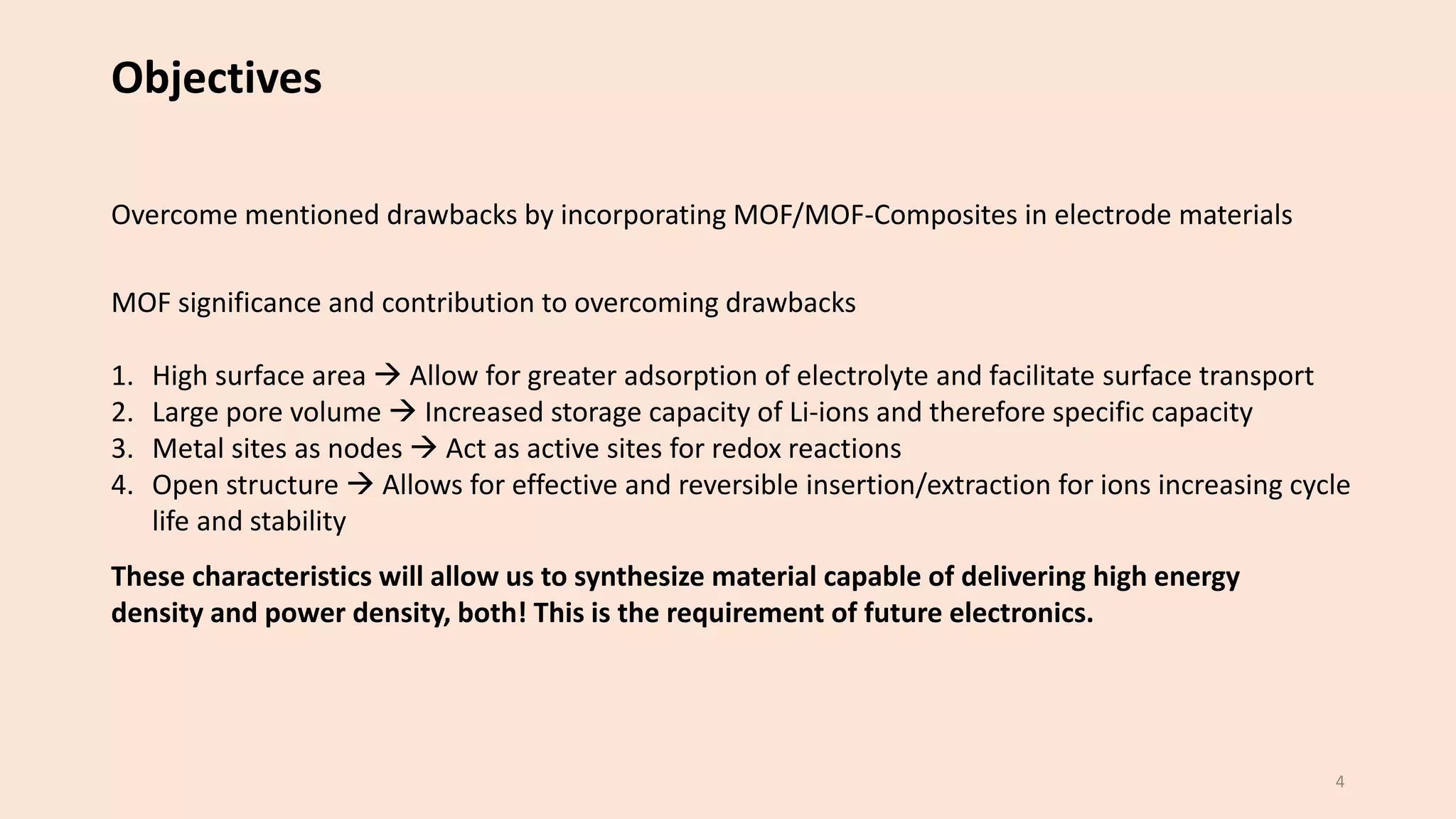 Objectives
Overcome mentioned drawbacks by incorporating MOF/MOF-Composites in electrode materials
MOF significance and contribution to overcoming drawbacks
1. High surface area → Allow for greater adsorption of electrolyte and facilitate surface transport
2. Large pore volume → Increased storage capacity of Li-ions and therefore specific capacity
3. Metal sites as nodes → Act as active sites for redox reactions
4. Open structure → Allows for effective and reversible insertion/extraction for ions increasing cycle
life and stability
These characteristics will allow us to synthesize material capable of delivering high energy
density and power density, both! This is the requirement of future electronics.
4
 