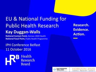 EU & National Funding for
Public Health Research
Kay Duggan-Walls
National Contact Point, Horizon 2020 Health
National Focal Point, Public Health Programme
IPH Conference Belfast
11 October 2016
 