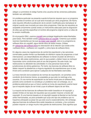 obligan a suministrar el código fuente a los usuarios de las versiones publicadas
también son admisibles.
Un problema particular se presenta cuando la licencia requiere que a un programa
se le cambie el nombre con el cual será invocado por otros programas. De hecho
este requisito dificulta la publicación de la versión modificada para reemplazar al
original cuando sea invocado por esos otros programas. Este tipo de requisitos es
aceptable únicamente cuando exista un instrumento adecuado para la asignación
de alias que permita especificar el nombre del programa original como un alias de
la versión modificada.
En el proyecto GNU, usamos copyleft para proteger legalmente estas libertades
para todos. Pero también existe software libre sin copyleft. Creemos que existen
razones importantes por las que es mejor usar copyleft, pero si su programa es
software libre sin copyleft, sigue siendo ético de todos modos. (Véase
en categorías del software libreuna descripción de la relación que existe entre
«software libre», «software con copyleft» y otros tipos de software libre).
En algunos casos las regulaciones de control de exportación y las sanciones
comerciales pueden limitar sus libertades de distribuir copias de programas a nivel
internacional. Los desarrolladores de software no tienen el poder de eliminar o
pasar por alto estas restricciones, pero lo que pueden y deben hacer es rechazar
imponerlas como condiciones para el uso del programa. De este modo, las
restricciones no afectarán las actividades ni a las personas fuera de las
jurisdicciones de dichos gobiernos. Por tanto, las licencias de software libre no
deben requerir la obediencia a ninguna regulación de exportaciones que no sea
trivial como condición para ejercer cualquiera de las libertades esenciales.
La mera mención de la existencia de normas de exportación, sin ponerlas como
condición de la licencia misma, es aceptable ya que esto no restringe a los
usuarios. Si una norma de exportación es de hecho trivial para el software libre,
ponerla como condición no constituye un problema real; sin embargo, es un
problema potencial ya que un futuro cambio en la ley de exportación podría hacer
que el requisito dejara de ser trivial y que el software dejara de ser libre.
La mayoría de las licencias de software libre están basadas en el copyright, y
existen límites en los tipos de requisitos que se pueden imponer a través del
copyright. Si una licencia basada en el copyright respeta la libertad en las formas
antes mencionadas, es poco probable que surja otro tipo de problema que no
hayamos anticipado (a pesar de que esto ocurre ocasionalmente). Sin embargo,
algunas licencias de software libre están basadas en contratos, y los contratos
pueden imponer un rango mucho más grande de restricciones. Esto significa que

 