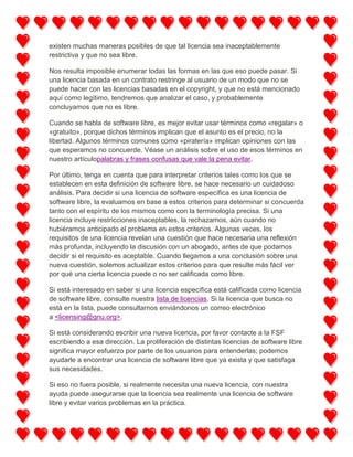 existen muchas maneras posibles de que tal licencia sea inaceptablemente
restrictiva y que no sea libre.
Nos resulta imposible enumerar todas las formas en las que eso puede pasar. Si
una licencia basada en un contrato restringe al usuario de un modo que no se
puede hacer con las licencias basadas en el copyright, y que no está mencionado
aquí como legítimo, tendremos que analizar el caso, y probablemente
concluyamos que no es libre.
Cuando se habla de software libre, es mejor evitar usar términos como «regalar» o
«gratuito», porque dichos términos implican que el asunto es el precio, no la
libertad. Algunos términos comunes como «piratería» implican opiniones con las
que esperamos no concuerde. Véase un análisis sobre el uso de esos términos en
nuestro artículopalabras y frases confusas que vale la pena evitar.
Por último, tenga en cuenta que para interpretar criterios tales como los que se
establecen en esta definición de software libre, se hace necesario un cuidadoso
análisis. Para decidir si una licencia de software específica es una licencia de
software libre, la evaluamos en base a estos criterios para determinar si concuerda
tanto con el espíritu de los mismos como con la terminología precisa. Si una
licencia incluye restricciones inaceptables, la rechazamos, aún cuando no
hubiéramos anticipado el problema en estos criterios. Algunas veces, los
requisitos de una licencia revelan una cuestión que hace necesaria una reflexión
más profunda, incluyendo la discusión con un abogado, antes de que podamos
decidir si el requisito es aceptable. Cuando llegamos a una conclusión sobre una
nueva cuestión, solemos actualizar estos criterios para que resulte más fácil ver
por qué una cierta licencia puede o no ser calificada como libre.
Si está interesado en saber si una licencia específica está calificada como licencia
de software libre, consulte nuestra lista de licencias. Si la licencia que busca no
está en la lista, puede consultarnos enviándonos un correo electrónico
a <licensing@gnu.org>.
Si está considerando escribir una nueva licencia, por favor contacte a la FSF
escribiendo a esa dirección. La proliferación de distintas licencias de software libre
significa mayor esfuerzo por parte de los usuarios para entenderlas; podemos
ayudarle a encontrar una licencia de software libre que ya exista y que satisfaga
sus necesidades.
Si eso no fuera posible, si realmente necesita una nueva licencia, con nuestra
ayuda puede asegurarse que la licencia sea realmente una licencia de software
libre y evitar varios problemas en la práctica.

 