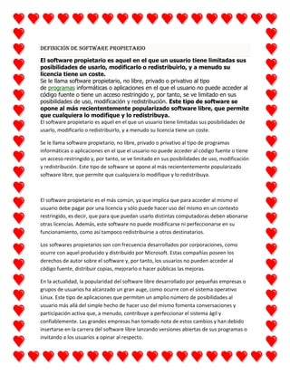 Definición de Software propietario
El software propietario es aquel en el que un usuario tiene limitadas sus
posibilidades de usarlo, modificarlo o redistribuirlo, y a menudo su
licencia tiene un coste.
Se le llama software propietario, no libre, privado o privativo al tipo
de programas informáticas o aplicaciones en el que el usuario no puede acceder al
código fuente o tiene un acceso restringido y, por tanto, se ve limitado en sus
posibilidades de uso, modificación y redistribución. Este tipo de software se
opone al más reciententemente popularizado software libre, que permite
que cualquiera lo modifique y lo redistribuya.
El software propietario es aquel en el que un usuario tiene limitadas sus posibilidades de
usarlo, modificarlo o redistribuirlo, y a menudo su licencia tiene un coste.
Se le llama software propietario, no libre, privado o privativo al tipo de programas
informáticas o aplicaciones en el que el usuario no puede acceder al código fuente o tiene
un acceso restringido y, por tanto, se ve limitado en sus posibilidades de uso, modificación
y redistribución. Este tipo de software se opone al más reciententemente popularizado
software libre, que permite que cualquiera lo modifique y lo redistribuya.

El software propietario es el más común, ya que implica que para acceder al mismo el
usuario debe pagar por una licencia y sólo puede hacer uso del mismo en un contexto
restringido, es decir, que para que puedan usarlo distintas computadoras deben abonarse
otras licencias. Además, este software no puede modificarse ni perfeccionarse en su
funcionamiento, como así tampoco redistribuirse a otros destinatarios.
Los softwares propietarios son con frecuencia desarrollados por corporaciones, como
ocurre con aquel producido y distribuido por Microsoft. Estas compañías poseen los
derechos de autor sobre el software y, por tanto, los usuarios no pueden acceder al
código fuente, distribuir copias, mejorarlo o hacer públicas las mejoras.
En la actualidad, la popularidad del software libre desarrollado por pequeñas empresas o
grupos de usuarios ha alcanzado un gran auge, como ocurre con el sistema operativo
Linux. Este tipo de aplicaciones que permiten un amplio número de posibilidades al
usuario más allá del simple hecho de hacer uso del mismo fomenta conversaciones y
participación activa que, a menudo, contribuye a perfeccionar el sistema ágil y
confiablemente. Las grandes empresas han tomado nota de estos cambios y han debido
insertarse en la carrera del software libre lanzando versiones abiertas de sus programas o
invitando a los usuarios a opinar al respecto.

 